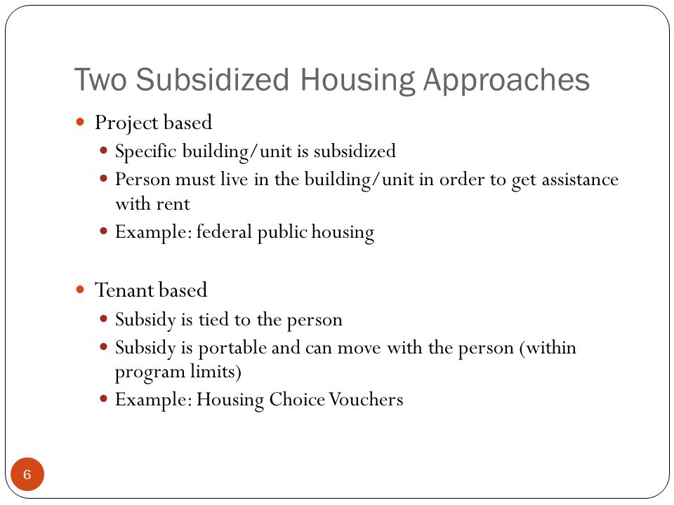 6 Two Subsidized Housing Approaches Project based Specific building/unit is subsidized Person must live in the building/unit in order to get assistance with rent Example: federal public housing Tenant based Subsidy is tied to the person Subsidy is portable and can move with the person (within program limits) Example: Housing Choice Vouchers