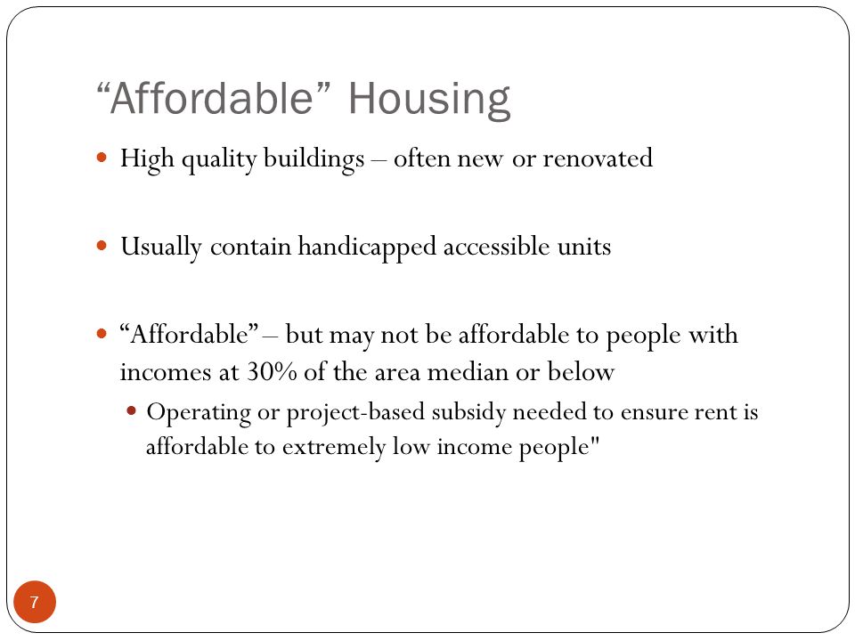 7 Affordable Housing High quality buildings – often new or renovated Usually contain handicapped accessible units Affordable – but may not be affordable to people with incomes at 30% of the area median or below Operating or project-based subsidy needed to ensure rent is affordable to extremely low income people