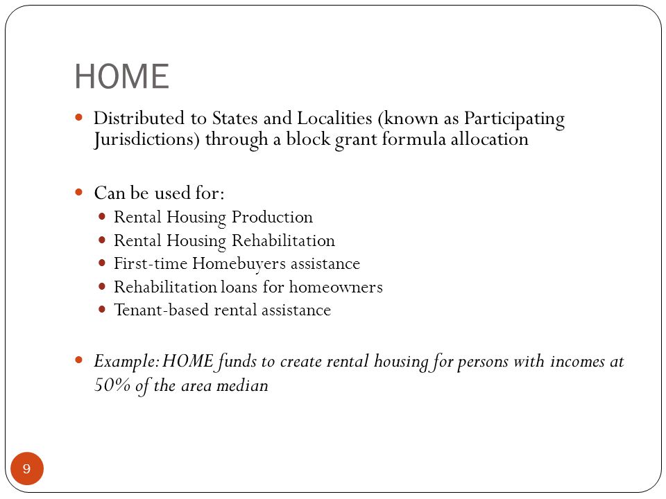 9 HOME Distributed to States and Localities (known as Participating Jurisdictions) through a block grant formula allocation Can be used for: Rental Housing Production Rental Housing Rehabilitation First-time Homebuyers assistance Rehabilitation loans for homeowners Tenant-based rental assistance Example: HOME funds to create rental housing for persons with incomes at 50% of the area median