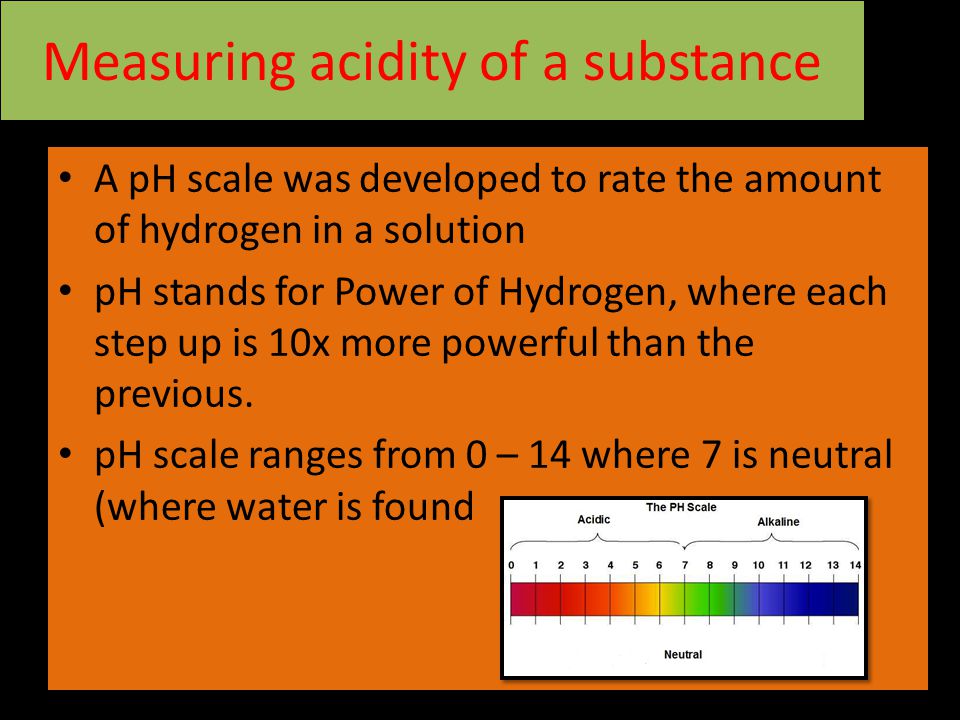 Measuring acidity of a substance A pH scale was developed to rate the amount of hydrogen in a solution pH stands for Power of Hydrogen, where each step up is 10x more powerful than the previous.