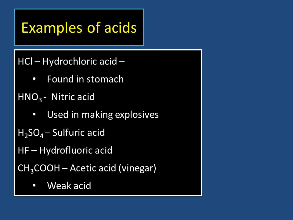Examples of acids HCl – Hydrochloric acid – Found in stomach HNO 3 - Nitric acid Used in making explosives H 2 SO 4 – Sulfuric acid HF – Hydrofluoric acid CH 3 COOH – Acetic acid (vinegar) Weak acid HCl – Hydrochloric acid – Found in stomach HNO 3 - Nitric acid Used in making explosives H 2 SO 4 – Sulfuric acid HF – Hydrofluoric acid CH 3 COOH – Acetic acid (vinegar) Weak acid