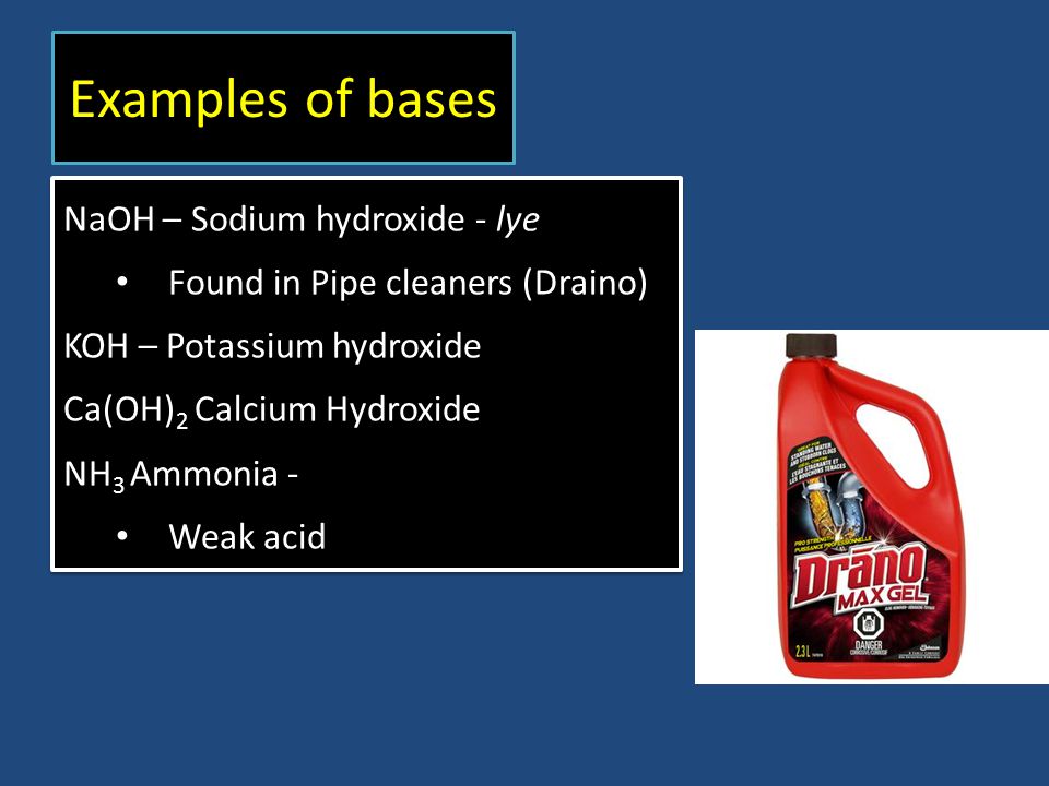 Examples of bases NaOH – Sodium hydroxide - lye Found in Pipe cleaners (Draino) KOH – Potassium hydroxide Ca(OH) 2 Calcium Hydroxide NH 3 Ammonia - Weak acid NaOH – Sodium hydroxide - lye Found in Pipe cleaners (Draino) KOH – Potassium hydroxide Ca(OH) 2 Calcium Hydroxide NH 3 Ammonia - Weak acid