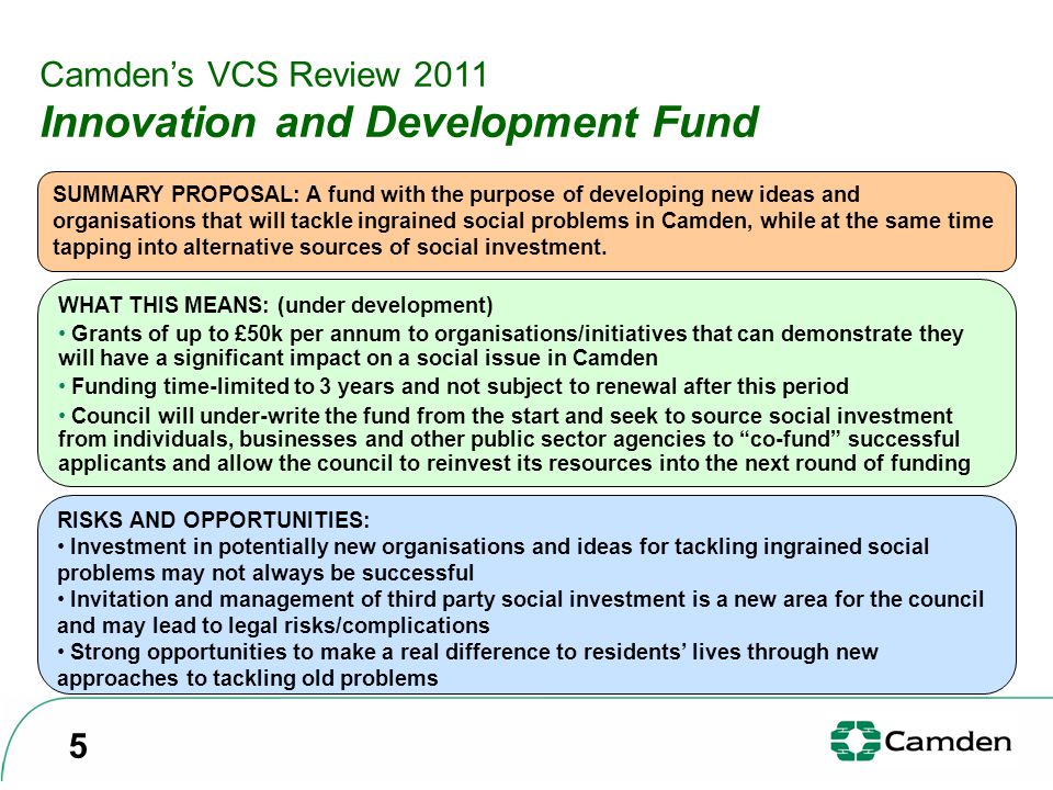 Camden’s VCS Review 2011 Innovation and Development Fund SUMMARY PROPOSAL: A fund with the purpose of developing new ideas and organisations that will tackle ingrained social problems in Camden, while at the same time tapping into alternative sources of social investment.