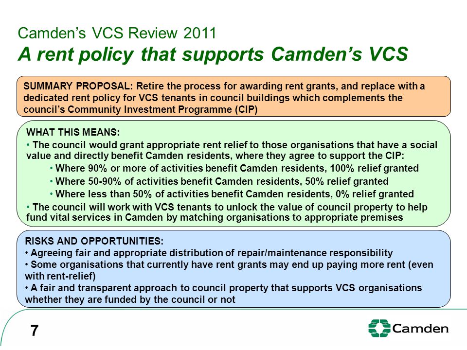 Camden’s VCS Review 2011 A rent policy that supports Camden’s VCS SUMMARY PROPOSAL: Retire the process for awarding rent grants, and replace with a dedicated rent policy for VCS tenants in council buildings which complements the council’s Community Investment Programme (CIP) WHAT THIS MEANS: The council would grant appropriate rent relief to those organisations that have a social value and directly benefit Camden residents, where they agree to support the CIP: Where 90% or more of activities benefit Camden residents, 100% relief granted Where 50-90% of activities benefit Camden residents, 50% relief granted Where less than 50% of activities benefit Camden residents, 0% relief granted The council will work with VCS tenants to unlock the value of council property to help fund vital services in Camden by matching organisations to appropriate premises RISKS AND OPPORTUNITIES: Agreeing fair and appropriate distribution of repair/maintenance responsibility Some organisations that currently have rent grants may end up paying more rent (even with rent-relief) A fair and transparent approach to council property that supports VCS organisations whether they are funded by the council or not 7