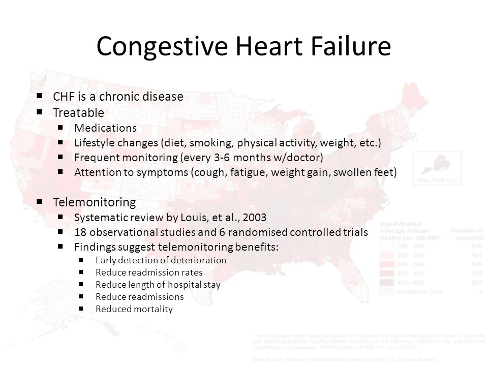 Congestive Heart Failure  CHF is a chronic disease  Treatable  Medications  Lifestyle changes (diet, smoking, physical activity, weight, etc.)  Frequent monitoring (every 3-6 months w/doctor)  Attention to symptoms (cough, fatigue, weight gain, swollen feet)  Telemonitoring  Systematic review by Louis, et al., 2003  18 observational studies and 6 randomised controlled trials  Findings suggest telemonitoring benefits:  Early detection of deterioration  Reduce readmission rates  Reduce length of hospital stay  Reduce readmissions  Reduced mortality