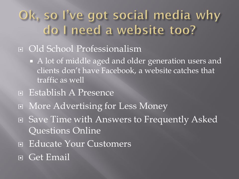  Old School Professionalism  A lot of middle aged and older generation users and clients don’t have Facebook, a website catches that traffic as well  Establish A Presence  More Advertising for Less Money  Save Time with Answers to Frequently Asked Questions Online  Educate Your Customers  Get
