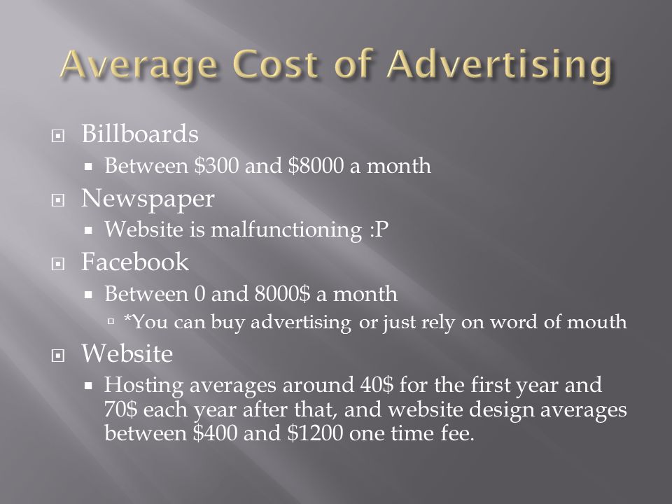  Billboards  Between $300 and $8000 a month  Newspaper  Website is malfunctioning :P  Facebook  Between 0 and 8000$ a month  *You can buy advertising or just rely on word of mouth  Website  Hosting averages around 40$ for the first year and 70$ each year after that, and website design averages between $400 and $1200 one time fee.