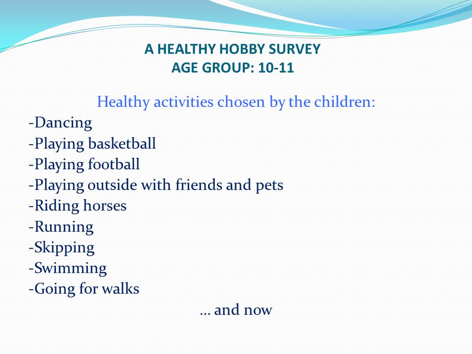 A HEALTHY HOBBY SURVEY AGE GROUP: Healthy activities chosen by the children: -Dancing -Playing basketball -Playing football -Playing outside with friends and pets -Riding horses -Running -Skipping -Swimming -Going for walks … and now