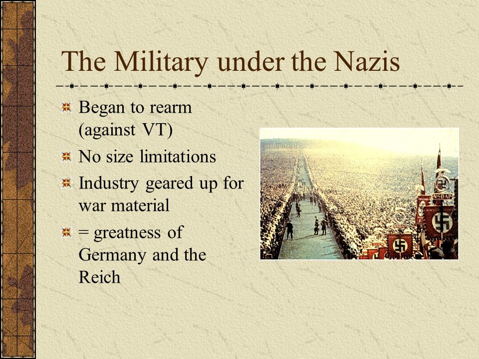 The Military under the Nazis Began to rearm (against VT) No size limitations Industry geared up for war material = greatness of Germany and the Reich