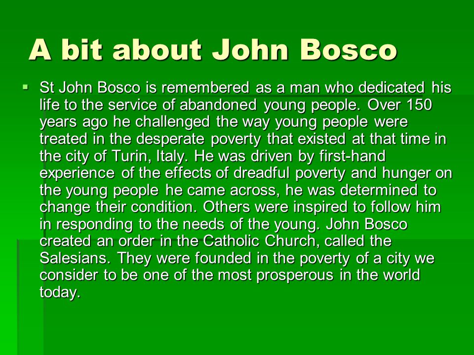 A bit about John Bosco  St John Bosco is remembered as a man who dedicated his life to the service of abandoned young people.