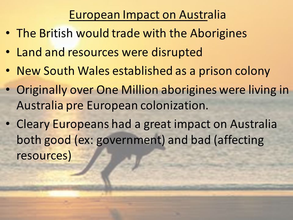 European Impact on Australia The British would trade with the Aborigines Land and resources were disrupted New South Wales established as a prison colony Originally over One Million aborigines were living in Australia pre European colonization.