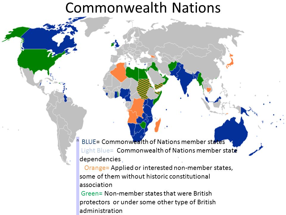 Commonwealth Nations n BLUE= Commonwealth of Nations member states Light Blue= Commonwealth of Nations member state dependencies Orange= Applied or interested non-member states, some of them without historic constitutional association Green= Non-member states that were British protectors or under some other type of British administration