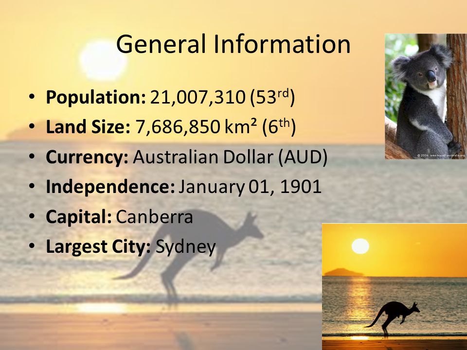 General Information Population: 21,007,310 (53 rd ) Land Size: 7,686,850 km² (6 th ) Currency: Australian Dollar (AUD) Independence: January 01, 1901 Capital: Canberra Largest City: Sydney