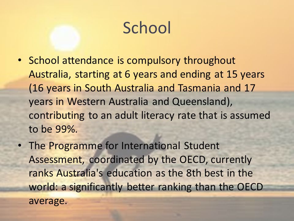 School School attendance is compulsory throughout Australia, starting at 6 years and ending at 15 years (16 years in South Australia and Tasmania and 17 years in Western Australia and Queensland), contributing to an adult literacy rate that is assumed to be 99%.