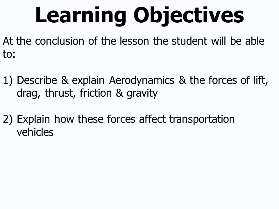 Learning Objectives At the conclusion of the lesson the student will be able to: 1)Describe & explain Aerodynamics & the forces of lift, drag, thrust, friction & gravity 2)Explain how these forces affect transportation vehicles