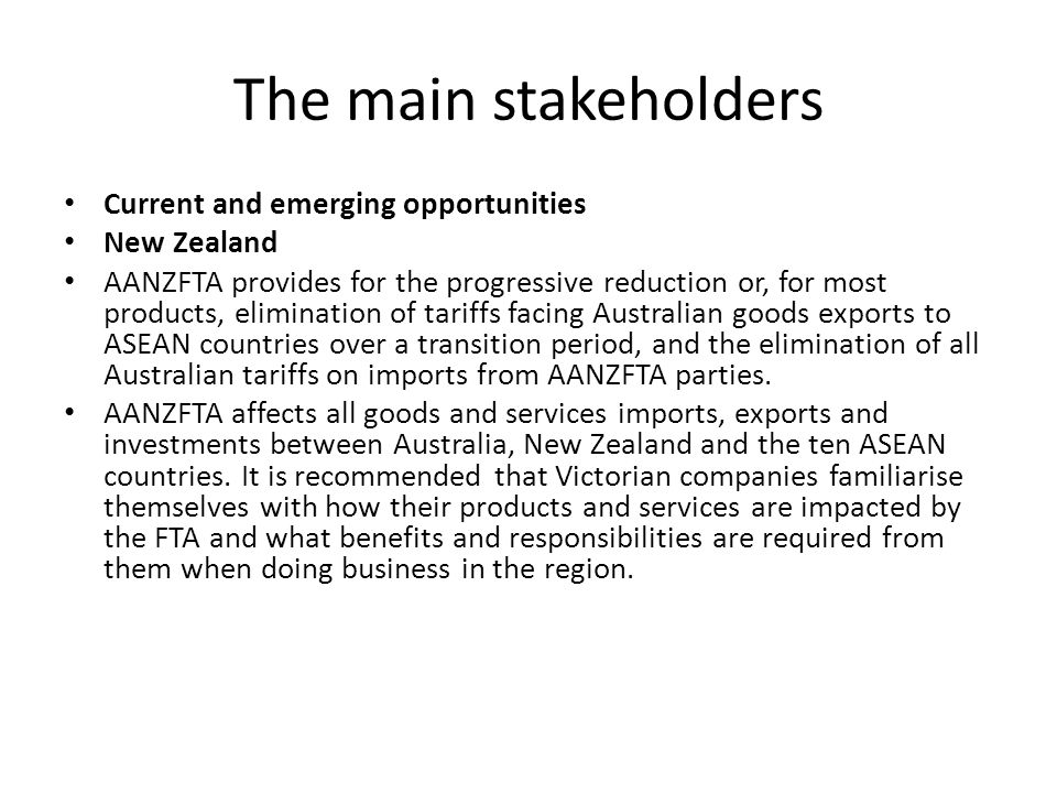 The main stakeholders Current and emerging opportunities New Zealand AANZFTA provides for the progressive reduction or, for most products, elimination of tariffs facing Australian goods exports to ASEAN countries over a transition period, and the elimination of all Australian tariffs on imports from AANZFTA parties.
