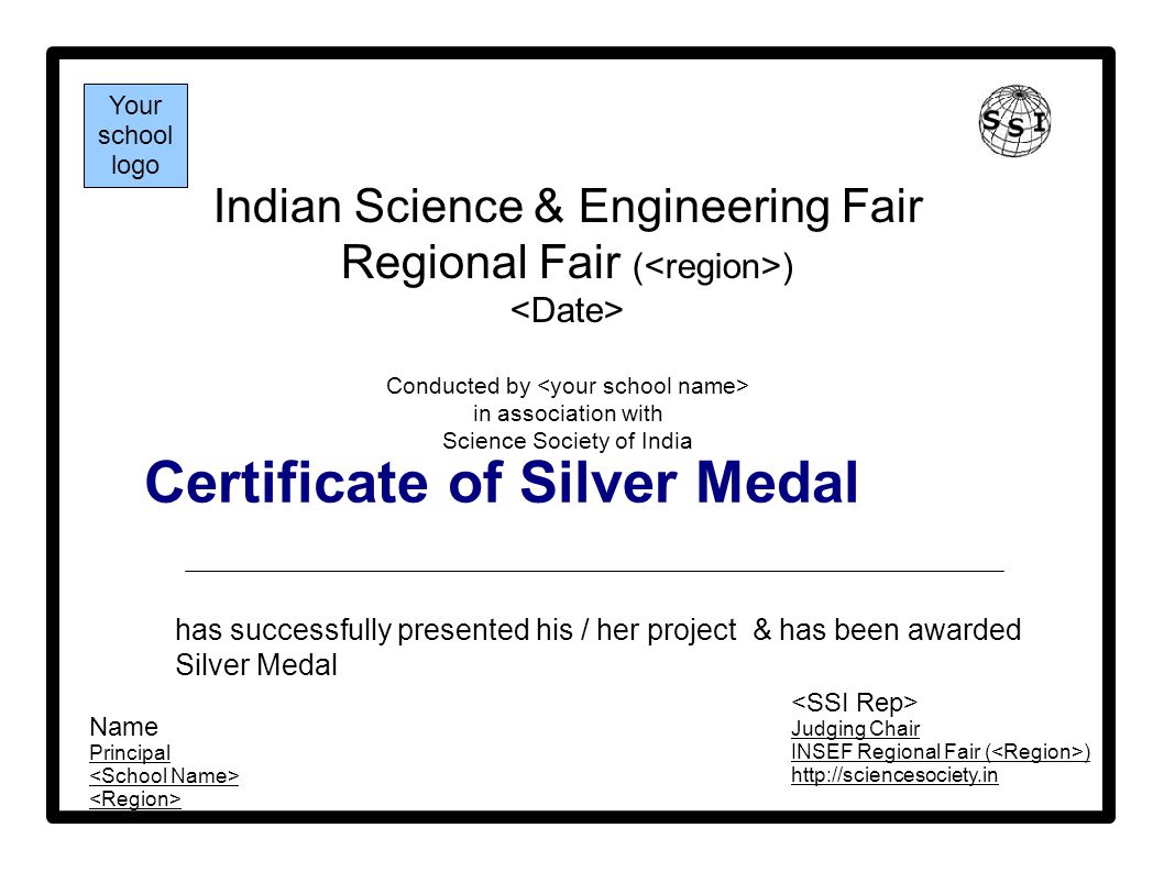 Certificate of Silver Medal Indian Science & Engineering Fair Regional Fair ( ) Conducted by in association with Science Society of India has successfully presented his / her project & has been awarded Silver Medal Your school logo Name Principal Judging Chair INSEF Regional Fair ( )