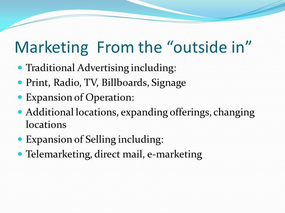 Marketing From the outside in Traditional Advertising including: Print, Radio, TV, Billboards, Signage Expansion of Operation: Additional locations, expanding offerings, changing locations Expansion of Selling including: Telemarketing, direct mail, e-marketing
