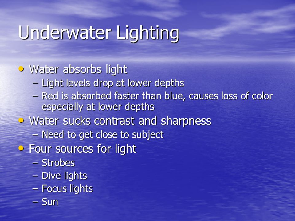Underwater Lighting Water absorbs light Water absorbs light –Light levels drop at lower depths –Red is absorbed faster than blue, causes loss of color especially at lower depths Water sucks contrast and sharpness Water sucks contrast and sharpness –Need to get close to subject Four sources for light Four sources for light –Strobes –Dive lights –Focus lights –Sun
