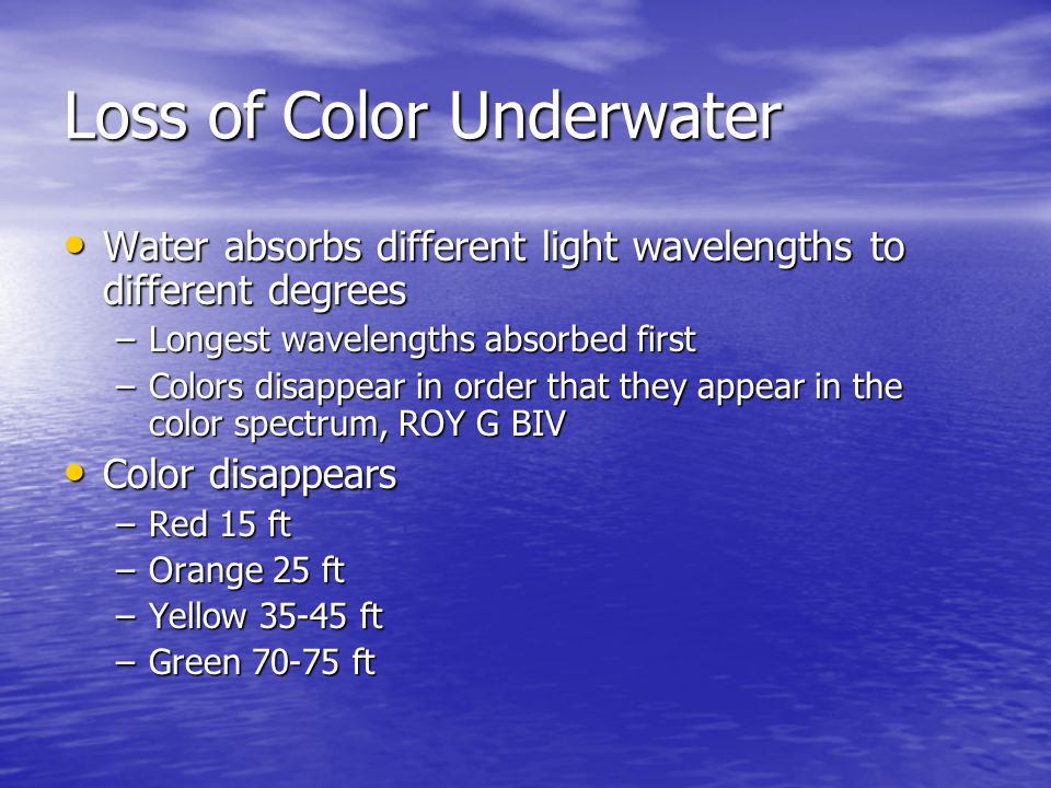 Loss of Color Underwater Water absorbs different light wavelengths to different degrees Water absorbs different light wavelengths to different degrees –Longest wavelengths absorbed first –Colors disappear in order that they appear in the color spectrum, ROY G BIV Color disappears Color disappears –Red 15 ft –Orange 25 ft –Yellow ft –Green ft