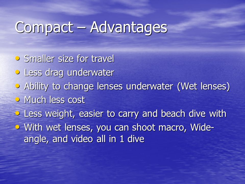 Compact – Advantages Smaller size for travel Smaller size for travel Less drag underwater Less drag underwater Ability to change lenses underwater (Wet lenses) Ability to change lenses underwater (Wet lenses) Much less cost Much less cost Less weight, easier to carry and beach dive with Less weight, easier to carry and beach dive with With wet lenses, you can shoot macro, Wide- angle, and video all in 1 dive With wet lenses, you can shoot macro, Wide- angle, and video all in 1 dive