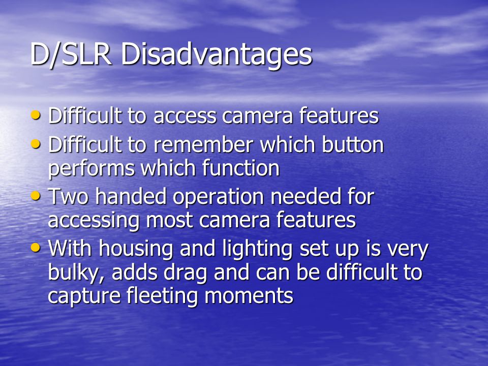 D/SLR Disadvantages Difficult to access camera features Difficult to access camera features Difficult to remember which button performs which function Difficult to remember which button performs which function Two handed operation needed for accessing most camera features Two handed operation needed for accessing most camera features With housing and lighting set up is very bulky, adds drag and can be difficult to capture fleeting moments With housing and lighting set up is very bulky, adds drag and can be difficult to capture fleeting moments