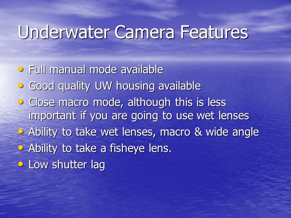 Underwater Camera Features Full manual mode available Full manual mode available Good quality UW housing available Good quality UW housing available Close macro mode, although this is less important if you are going to use wet lenses Close macro mode, although this is less important if you are going to use wet lenses Ability to take wet lenses, macro & wide angle Ability to take wet lenses, macro & wide angle Ability to take a fisheye lens.