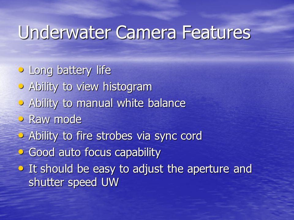 Underwater Camera Features Long battery life Long battery life Ability to view histogram Ability to view histogram Ability to manual white balance Ability to manual white balance Raw mode Raw mode Ability to fire strobes via sync cord Ability to fire strobes via sync cord Good auto focus capability Good auto focus capability It should be easy to adjust the aperture and shutter speed UW It should be easy to adjust the aperture and shutter speed UW