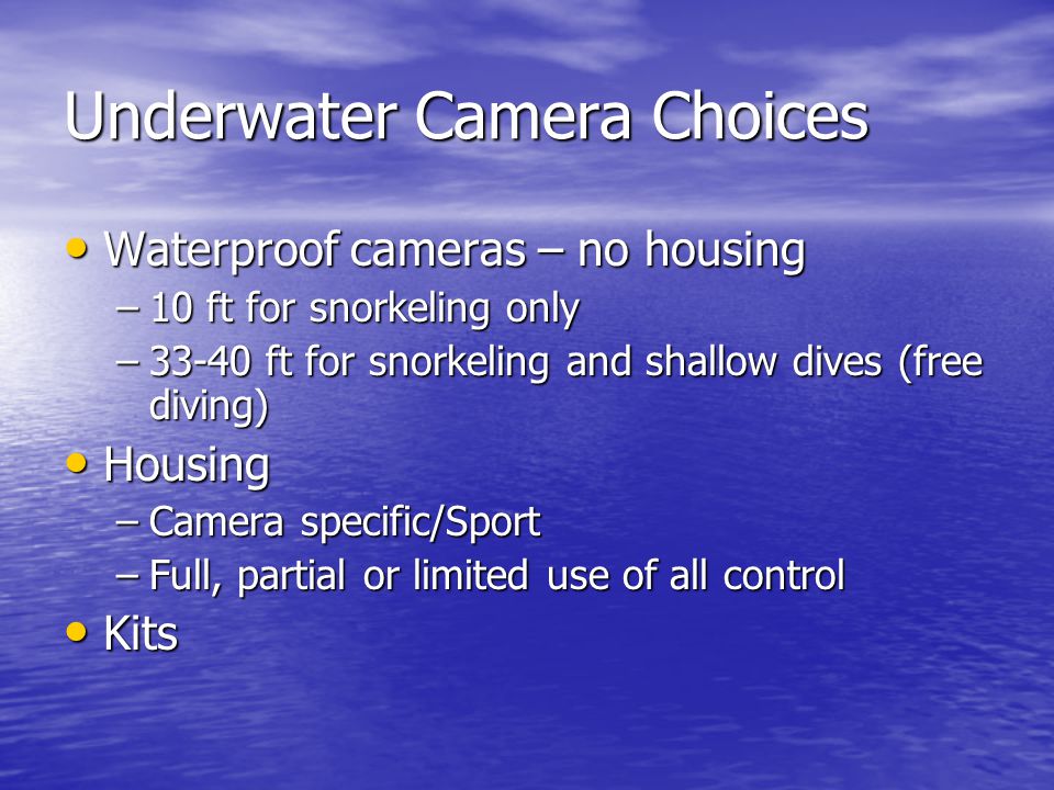Underwater Camera Choices Waterproof cameras – no housing Waterproof cameras – no housing –10 ft for snorkeling only –33-40 ft for snorkeling and shallow dives (free diving) Housing Housing –Camera specific/Sport –Full, partial or limited use of all control Kits Kits