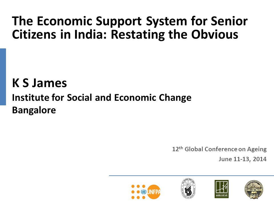 12 th Global Conference on Ageing June 11-13, 2014 The Economic Support System for Senior Citizens in India: Restating the Obvious K S James Institute for Social and Economic Change Bangalore