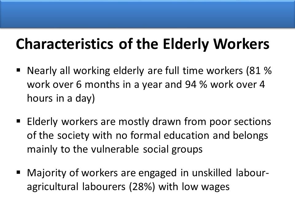  Nearly all working elderly are full time workers (81 % work over 6 months in a year and 94 % work over 4 hours in a day)  Elderly workers are mostly drawn from poor sections of the society with no formal education and belongs mainly to the vulnerable social groups  Majority of workers are engaged in unskilled labour- agricultural labourers (28%) with low wages Characteristics of the Elderly Workers