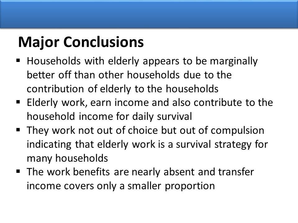 Major Conclusions  Households with elderly appears to be marginally better off than other households due to the contribution of elderly to the households  Elderly work, earn income and also contribute to the household income for daily survival  They work not out of choice but out of compulsion indicating that elderly work is a survival strategy for many households  The work benefits are nearly absent and transfer income covers only a smaller proportion