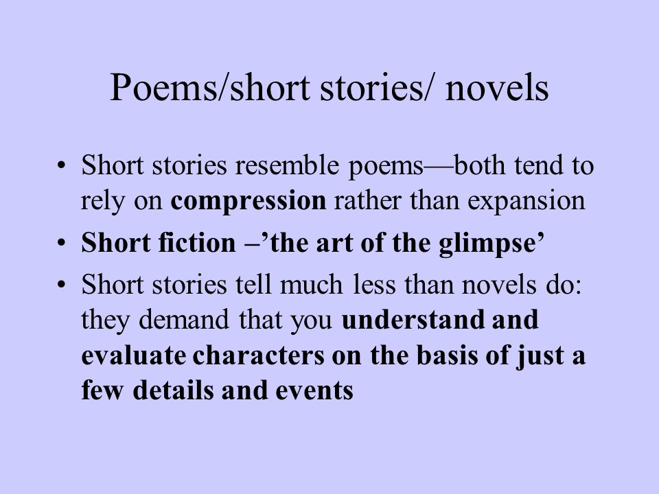 Poems/short stories/ novels Short stories resemble poems—both tend to rely on compression rather than expansion Short fiction –’the art of the glimpse’ Short stories tell much less than novels do: they demand that you understand and evaluate characters on the basis of just a few details and events