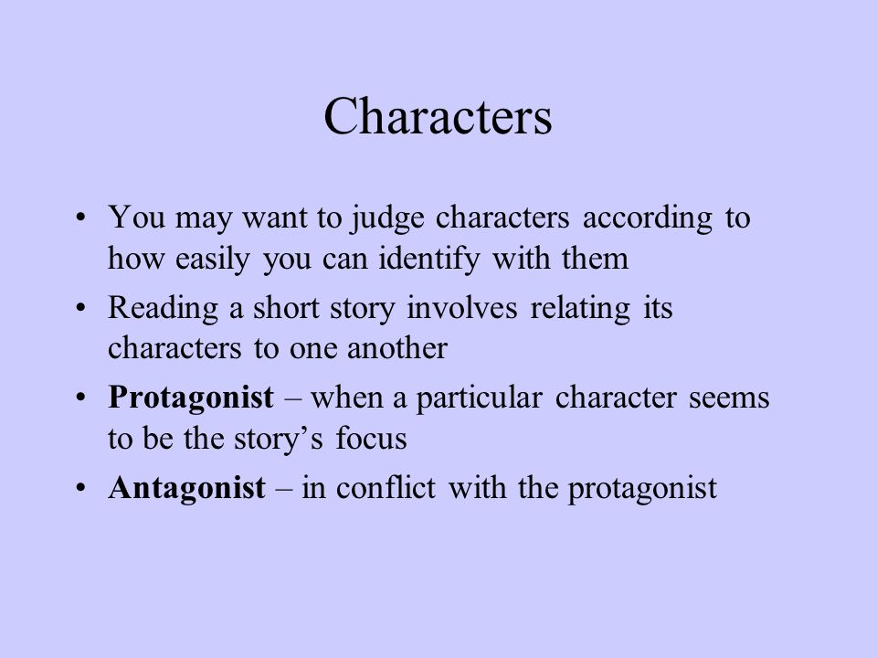 Characters You may want to judge characters according to how easily you can identify with them Reading a short story involves relating its characters to one another Protagonist – when a particular character seems to be the story’s focus Antagonist – in conflict with the protagonist