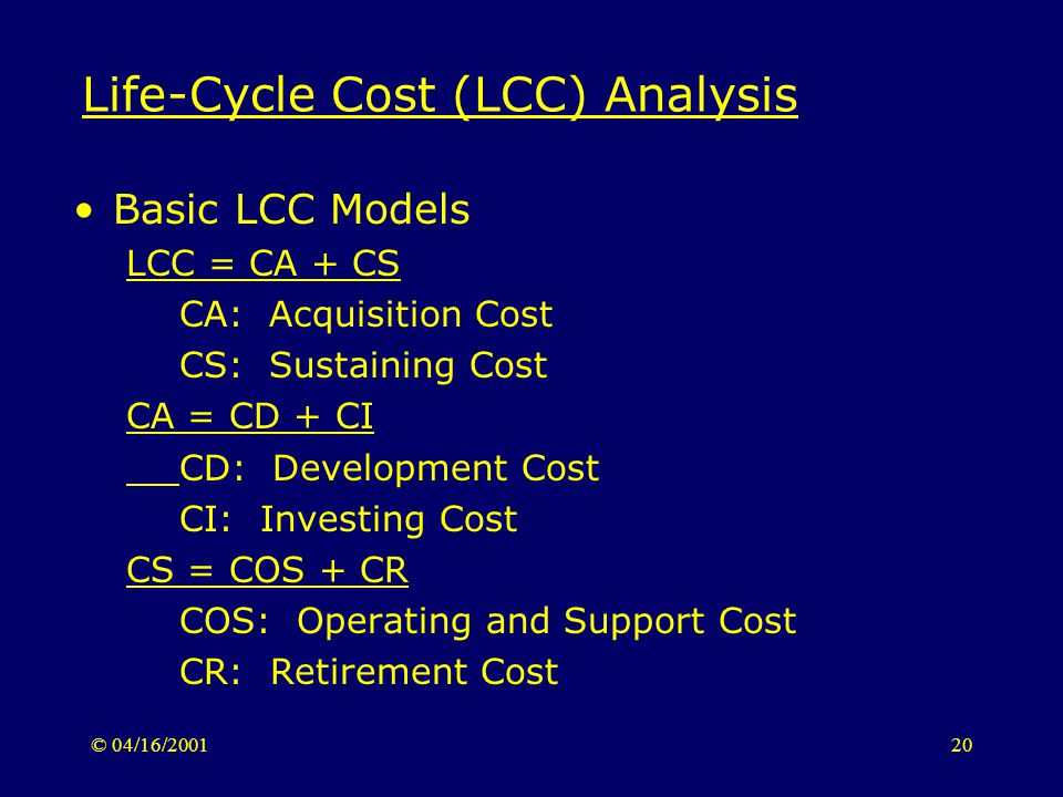 © 04/16/ Life-Cycle Cost (LCC) Analysis Basic LCC Models LCC = CA + CS CA: Acquisition Cost CS: Sustaining Cost CA = CD + CI CD: Development Cost CI: Investing Cost CS = COS + CR COS: Operating and Support Cost CR: Retirement Cost