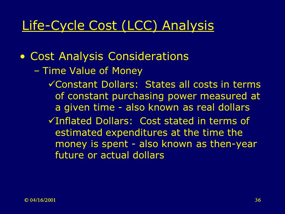 © 04/16/ Life-Cycle Cost (LCC) Analysis Cost Analysis Considerations –Time Value of Money Constant Dollars: States all costs in terms of constant purchasing power measured at a given time - also known as real dollars Inflated Dollars: Cost stated in terms of estimated expenditures at the time the money is spent - also known as then-year future or actual dollars