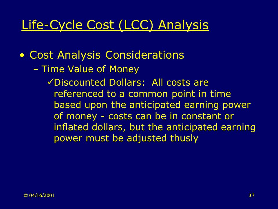 © 04/16/ Life-Cycle Cost (LCC) Analysis Cost Analysis Considerations –Time Value of Money Discounted Dollars: All costs are referenced to a common point in time based upon the anticipated earning power of money - costs can be in constant or inflated dollars, but the anticipated earning power must be adjusted thusly