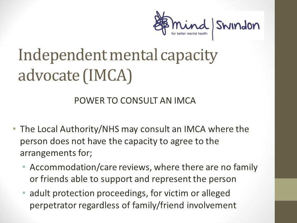Independent mental capacity advocate (IMCA) POWER TO CONSULT AN IMCA The Local Authority/NHS may consult an IMCA where the person does not have the capacity to agree to the arrangements for; Accommodation/care reviews, where there are no family or friends able to support and represent the person adult protection proceedings, for victim or alleged perpetrator regardless of family/friend involvement