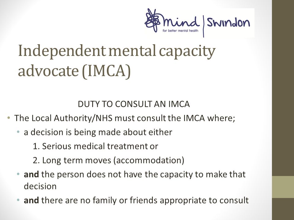 Independent mental capacity advocate (IMCA) DUTY TO CONSULT AN IMCA The Local Authority/NHS must consult the IMCA where; a decision is being made about either 1.