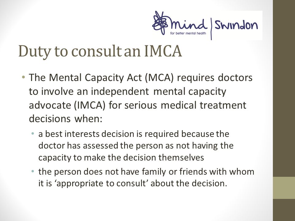 Duty to consult an IMCA The Mental Capacity Act (MCA) requires doctors to involve an independent mental capacity advocate (IMCA) for serious medical treatment decisions when: a best interests decision is required because the doctor has assessed the person as not having the capacity to make the decision themselves the person does not have family or friends with whom it is ‘appropriate to consult’ about the decision.