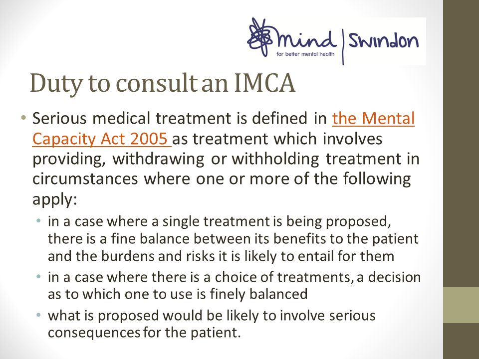 Duty to consult an IMCA Serious medical treatment is defined in the Mental Capacity Act 2005 as treatment which involves providing, withdrawing or withholding treatment in circumstances where one or more of the following apply:the Mental Capacity Act 2005 in a case where a single treatment is being proposed, there is a fine balance between its benefits to the patient and the burdens and risks it is likely to entail for them in a case where there is a choice of treatments, a decision as to which one to use is finely balanced what is proposed would be likely to involve serious consequences for the patient.