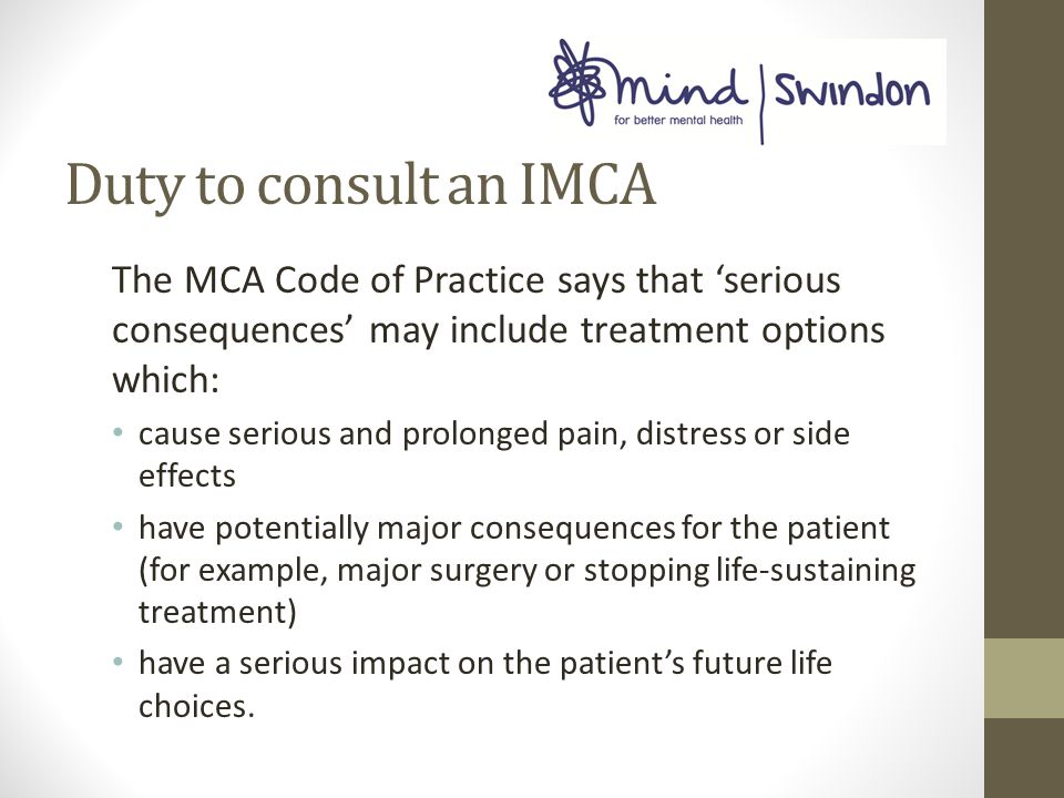 Duty to consult an IMCA The MCA Code of Practice says that ‘serious consequences’ may include treatment options which: cause serious and prolonged pain, distress or side effects have potentially major consequences for the patient (for example, major surgery or stopping life-sustaining treatment) have a serious impact on the patient’s future life choices.