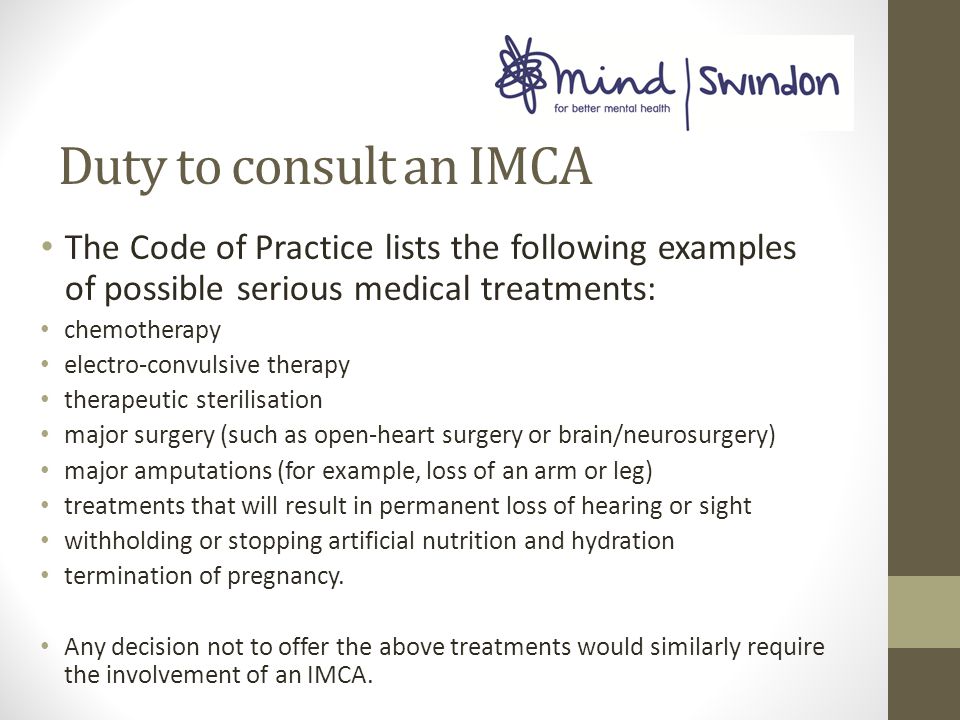 Duty to consult an IMCA The Code of Practice lists the following examples of possible serious medical treatments: chemotherapy electro-convulsive therapy therapeutic sterilisation major surgery (such as open-heart surgery or brain/neurosurgery) major amputations (for example, loss of an arm or leg) treatments that will result in permanent loss of hearing or sight withholding or stopping artificial nutrition and hydration termination of pregnancy.