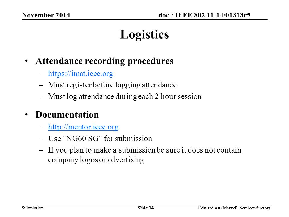 doc.: IEEE /01313r5 SubmissionSlide 14 Attendance recording procedures –  –Must register before logging attendance –Must log attendance during each 2 hour session Documentation –  –Use NG60 SG for submission –If you plan to make a submission be sure it does not contain company logos or advertising Logistics November 2014 Edward Au (Marvell Semiconductor)