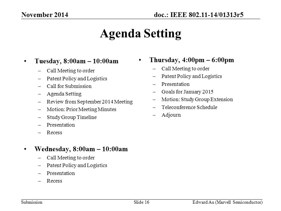 doc.: IEEE /01313r5 SubmissionSlide 16 Tuesday, 8:00am – 10:00am –Call Meeting to order –Patent Policy and Logistics –Call for Submission –Agenda Setting –Review from September 2014 Meeting –Motion: Prior Meeting Minutes –Study Group Timeline –Presentation –Recess Wednesday, 8:00am – 10:00am –Call Meeting to order –Patent Policy and Logistics –Presentation –Recess Thursday, 4:00pm – 6:00pm –Call Meeting to order –Patent Policy and Logistics –Presentation –Goals for January 2015 –Motion: Study Group Extension –Teleconference Schedule –Adjourn Agenda Setting November 2014 Edward Au (Marvell Semiconductor)