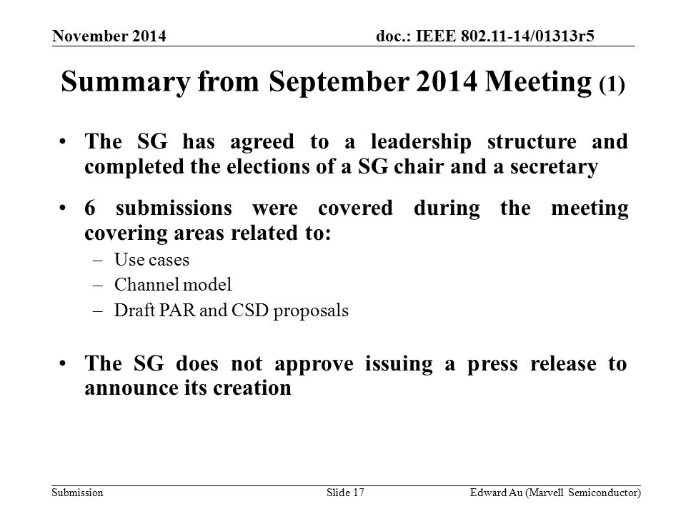 doc.: IEEE /01313r5 SubmissionSlide 17 Summary from September 2014 Meeting (1) November 2014 Edward Au (Marvell Semiconductor) The SG has agreed to a leadership structure and completed the elections of a SG chair and a secretary 6 submissions were covered during the meeting covering areas related to: –Use cases –Channel model –Draft PAR and CSD proposals The SG does not approve issuing a press release to announce its creation