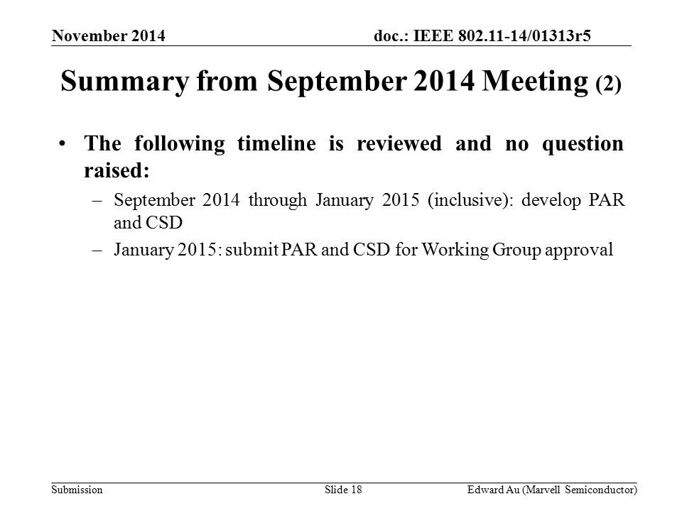 doc.: IEEE /01313r5 SubmissionSlide 18 November 2014 Edward Au (Marvell Semiconductor) The following timeline is reviewed and no question raised: –September 2014 through January 2015 (inclusive): develop PAR and CSD –January 2015: submit PAR and CSD for Working Group approval Summary from September 2014 Meeting (2)
