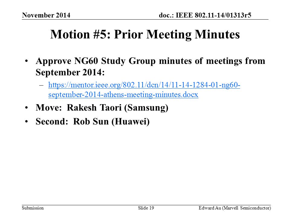 doc.: IEEE /01313r5 SubmissionSlide 19 Motion #5: Prior Meeting Minutes Approve NG60 Study Group minutes of meetings from September 2014: –  september-2014-athens-meeting-minutes.docxhttps://mentor.ieee.org/802.11/dcn/14/ ng60- september-2014-athens-meeting-minutes.docx Move: Rakesh Taori (Samsung) Second: Rob Sun (Huawei) November 2014 Edward Au (Marvell Semiconductor)