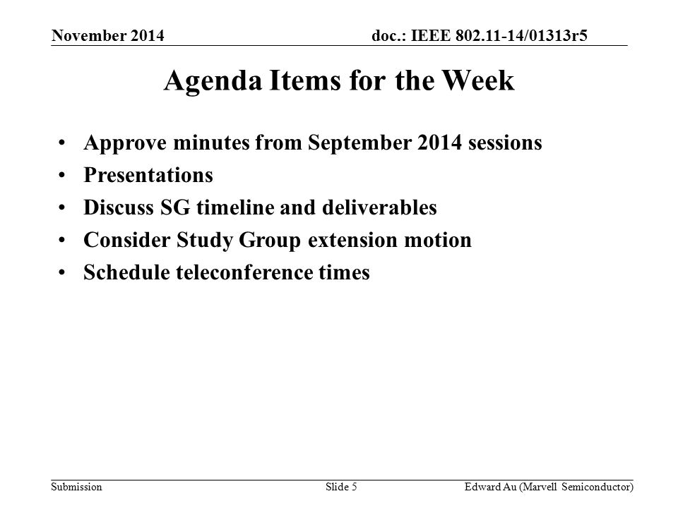 doc.: IEEE /01313r5 SubmissionSlide 5 Agenda Items for the Week Approve minutes from September 2014 sessions Presentations Discuss SG timeline and deliverables Consider Study Group extension motion Schedule teleconference times November 2014 Edward Au (Marvell Semiconductor)