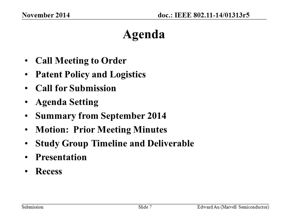 doc.: IEEE /01313r5 SubmissionSlide 7 Agenda Call Meeting to Order Patent Policy and Logistics Call for Submission Agenda Setting Summary from September 2014 Motion: Prior Meeting Minutes Study Group Timeline and Deliverable Presentation Recess November 2014 Edward Au (Marvell Semiconductor)